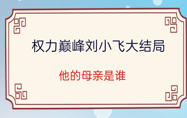 权力巅峰刘小飞大结局 他的母亲是谁